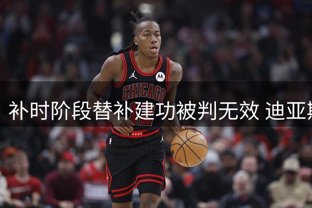补时阶段替补建功被判无效 迪亚斯进球因越位取消