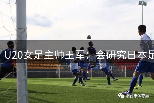 U20女足主帅王军：会研究日本足球发展路径，足球终要回归本质